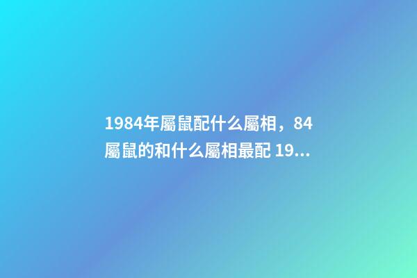 1984年屬鼠配什么屬相，84屬鼠的和什么屬相最配 1984年屬相婚配表 1984年婚配最佳屬相-第1張-觀點-玄機派